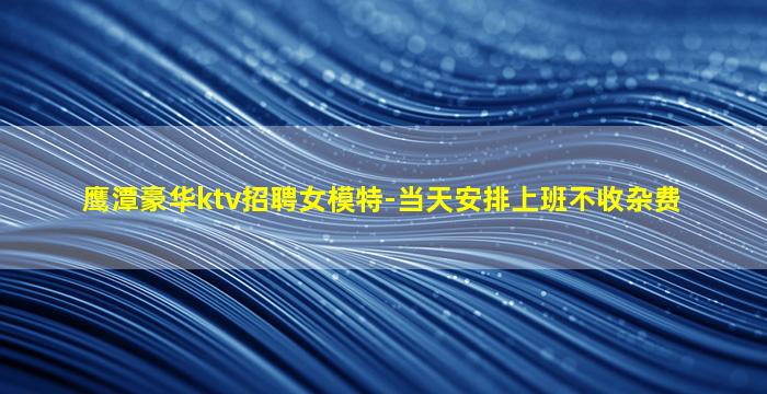 鹰潭豪华ktv招聘女模特-当天安排上班不收杂费
